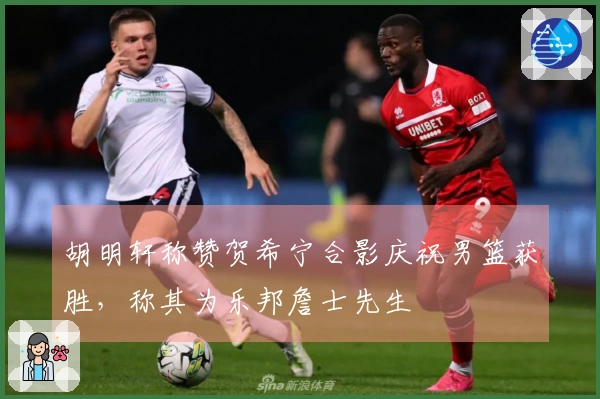 胡明轩称赞贺希宁合影庆祝男篮获胜,称其为乐邦詹士先生