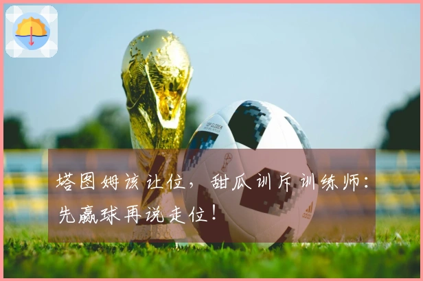 塔图姆该让位，甜瓜训斥训练师：先赢球再说走位！