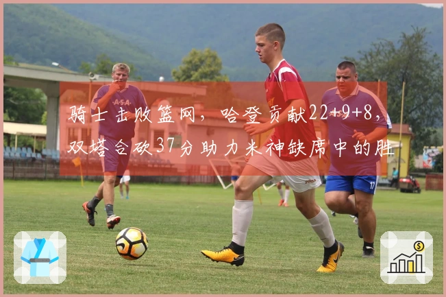 骑士击败篮网，哈登贡献22+9+8，双塔合砍37分助力米神缺席中的胜利，送对手连败八场。