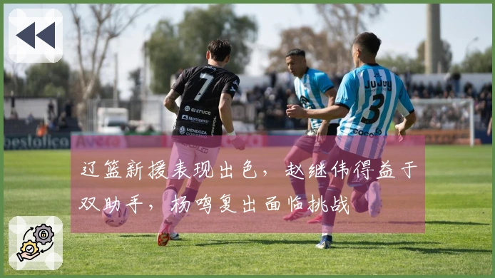 辽篮新援表现出色，赵继伟得益于双助手，杨鸣复出面临挑战