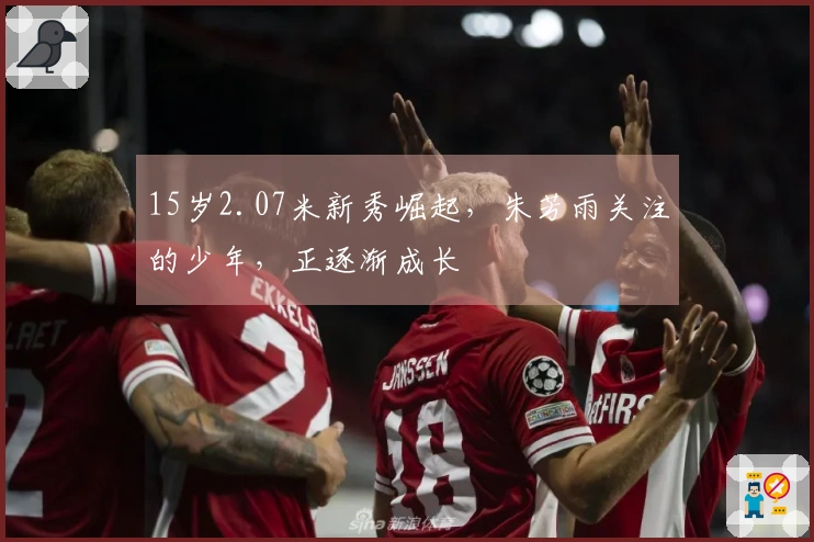15岁2.07米新秀崛起，朱芳雨关注的少年，正逐渐成长