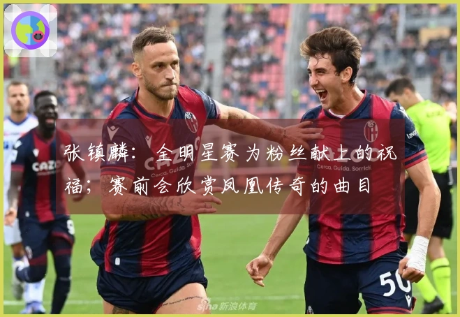 张镇麟：全明星赛为粉丝献上的祝福；赛前会欣赏凤凰传奇的曲目