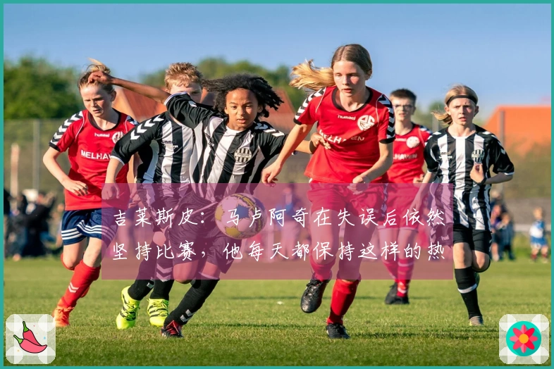 吉莱斯皮：马卢阿奇在失误后依然坚持比赛，他每天都保持这样的热情