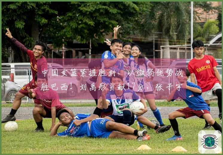 中国女篮紧握胜利，以微弱优势战胜巴西！刘禹彤贡献17分，张子宇添上11分