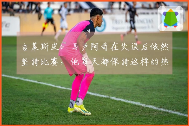 吉莱斯皮：马卢阿奇在失误后依然坚持比赛，他每天都保持这样的热情