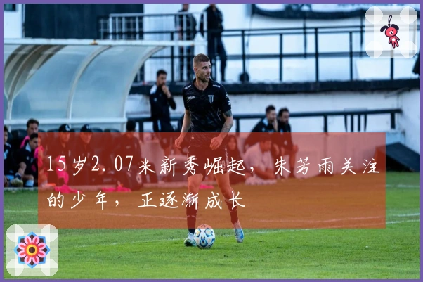 15岁2.07米新秀崛起，朱芳雨关注的少年，正逐渐成长