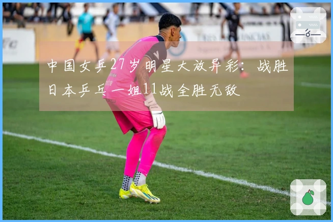 中国女乒27岁明星大放异彩：战胜日本乒乓一姐11战全胜无敌