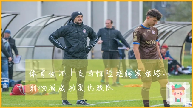 体育快讯｜皇马惊险逆转塞尔塔，利物浦成功复仇狼队