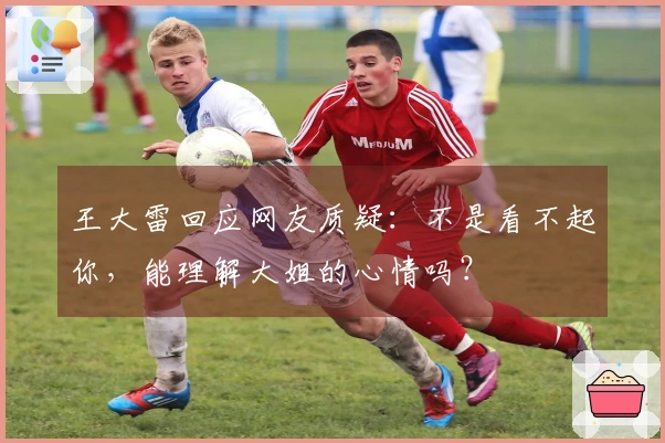 王大雷回应网友质疑：不是看不起你，能理解大姐的心情吗？