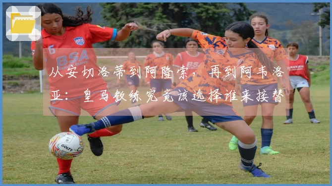 从安切洛蒂到阿隆索，再到阿韦洛亚：皇马教练究竟该选择谁来接替？