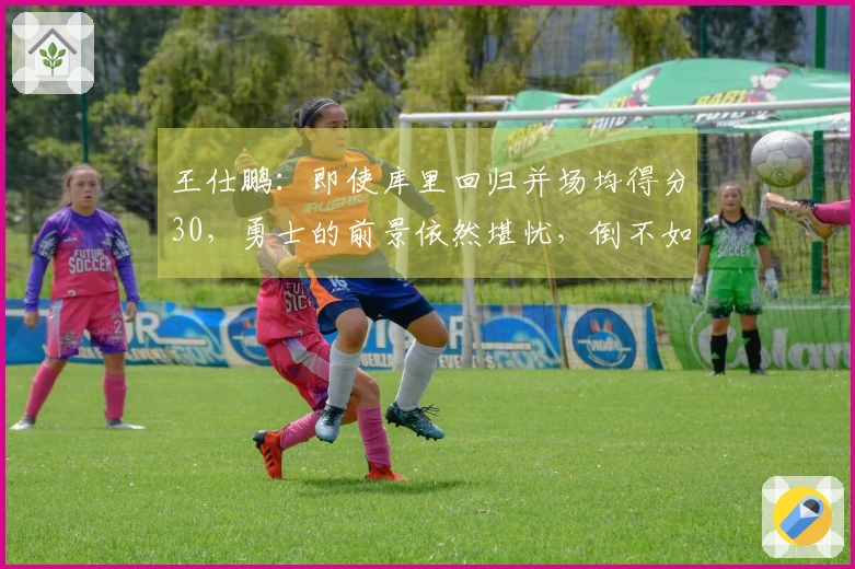 王仕鹏：即使库里回归并场均得分30，勇士的前景依然堪忧，倒不如专心养伤