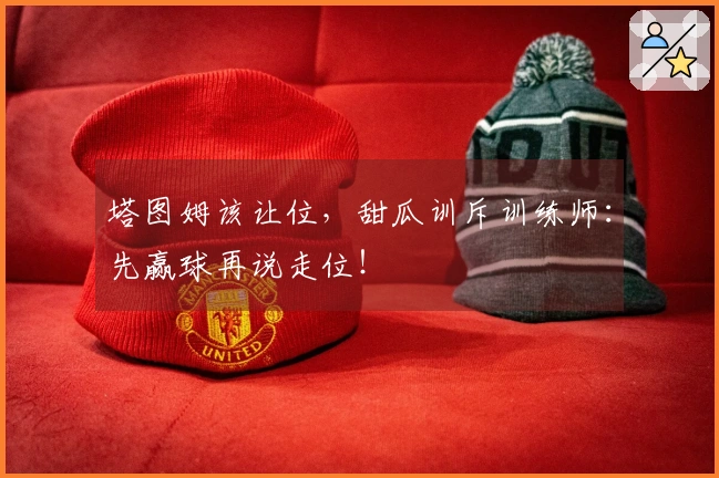 塔图姆该让位，甜瓜训斥训练师：先赢球再说走位！