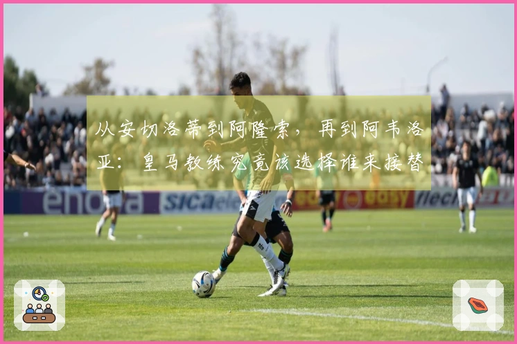 从安切洛蒂到阿隆索，再到阿韦洛亚：皇马教练究竟该选择谁来接替？