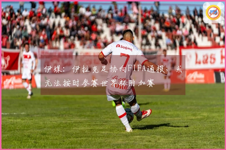 伊媒：伊拉克足协向FIFA通报，或无法按时参赛世界杯附加赛