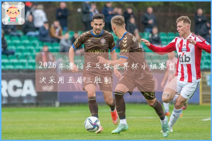 2026年澳门乒乓球世界杯小组赛首次采用五局三胜制