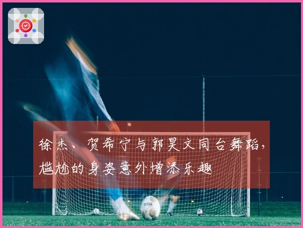 徐杰、贺希宁与郭昊文同台舞蹈，尴尬的身姿意外增添乐趣