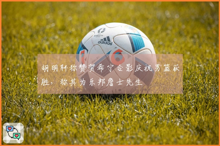 胡明轩称赞贺希宁合影庆祝男篮获胜，称其为乐邦詹士先生