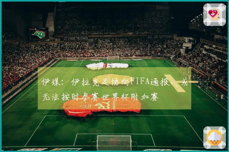 伊媒：伊拉克足协向FIFA通报，或无法按时参赛世界杯附加赛
