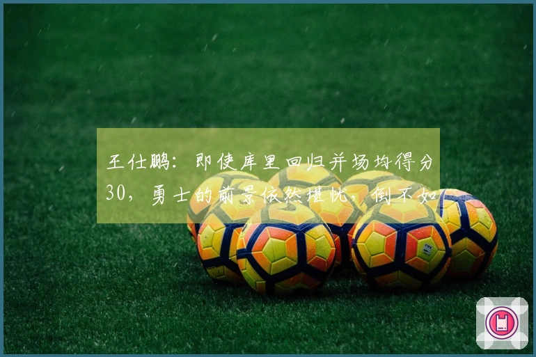 王仕鹏：即使库里回归并场均得分30，勇士的前景依然堪忧，倒不如专心养伤