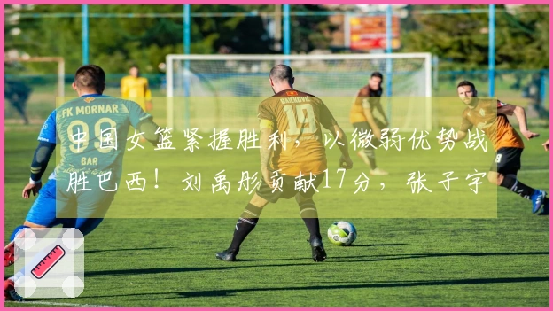 中国女篮紧握胜利，以微弱优势战胜巴西！刘禹彤贡献17分，张子宇添上11分